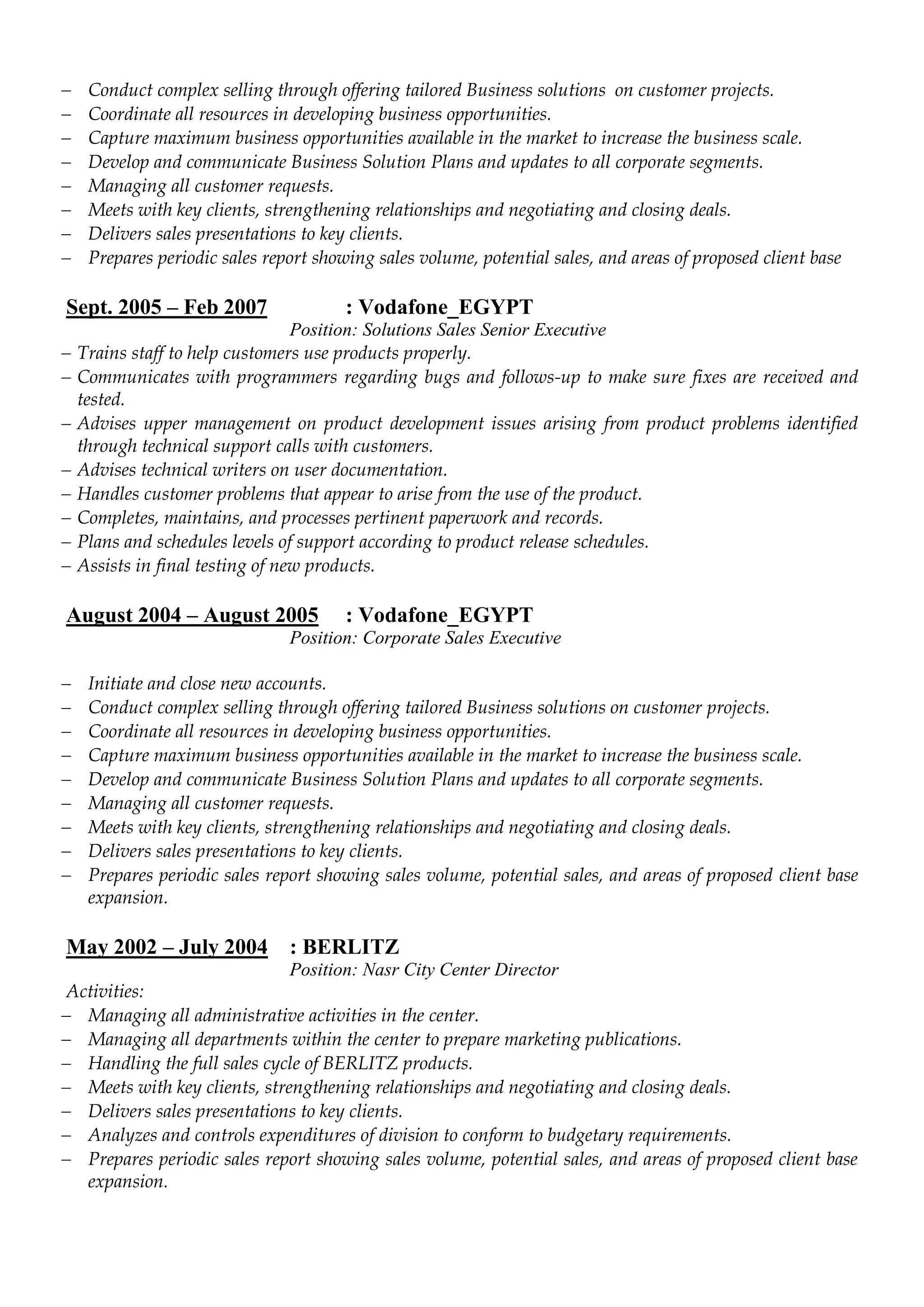  Conduct complex selling through offering tailored Business solutions on customer projects.
 Coordinate all resources in developing business opportunities.
 Capture maximum business opportunities available in the market to increase the business scale.
 Develop and communicate Business Solution Plans and updates to all corporate segments.
 Managing all customer requests.
 Meets with key clients, strengthening relationships and negotiating and closing deals.
 Delivers sales presentations to key clients.
 Prepares periodic sales report showing sales volume, potential sales, and areas of proposed client base
Sept. 2005 – Feb 2007 : Vodafone_EGYPT
Position: Solutions Sales Senior Executive
 Trains staff to help customers use products properly.
 Communicates with programmers regarding bugs and follows-up to make sure fixes are received and
tested.
 Advises upper management on product development issues arising from product problems identified
through technical support calls with customers.
 Advises technical writers on user documentation.
 Handles customer problems that appear to arise from the use of the product.
 Completes, maintains, and processes pertinent paperwork and records.
 Plans and schedules levels of support according to product release schedules.
 Assists in final testing of new products.
August 2004 – August 2005 : Vodafone_EGYPT
Position: Corporate Sales Executive
 Initiate and close new accounts.
 Conduct complex selling through offering tailored Business solutions on customer projects.
 Coordinate all resources in developing business opportunities.
 Capture maximum business opportunities available in the market to increase the business scale.
 Develop and communicate Business Solution Plans and updates to all corporate segments.
 Managing all customer requests.
 Meets with key clients, strengthening relationships and negotiating and closing deals.
 Delivers sales presentations to key clients.
 Prepares periodic sales report showing sales volume, potential sales, and areas of proposed client base
expansion.
May 2002 – July 2004 : BERLITZ
Position: Nasr City Center Director
Activities:
 Managing all administrative activities in the center.
 Managing all departments within the center to prepare marketing publications.
 Handling the full sales cycle of BERLITZ products.
 Meets with key clients, strengthening relationships and negotiating and closing deals.
 Delivers sales presentations to key clients.
 Analyzes and controls expenditures of division to conform to budgetary requirements.
 Prepares periodic sales report showing sales volume, potential sales, and areas of proposed client base
expansion.
 