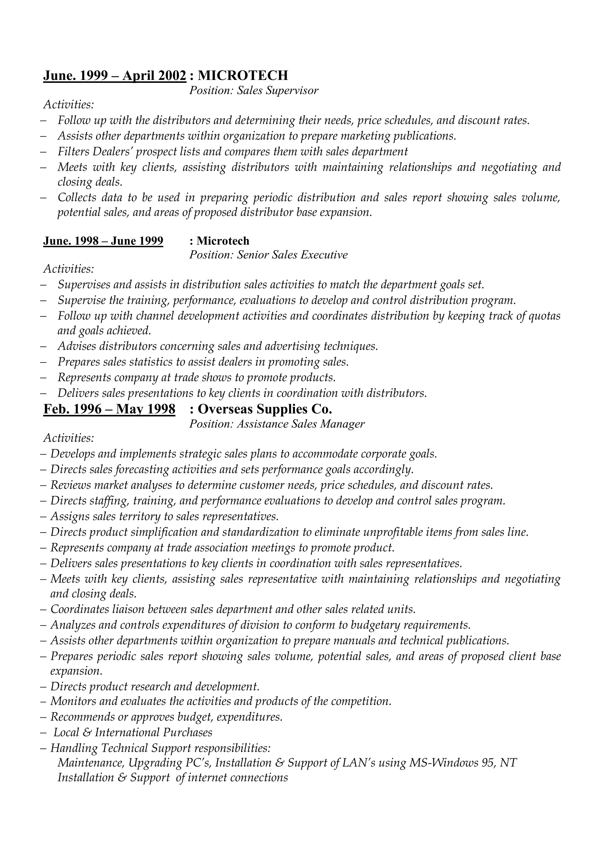 June. 1999 – April 2002 : MICROTECH
Position: Sales Supervisor
Activities:
 Follow up with the distributors and determining their needs, price schedules, and discount rates.
 Assists other departments within organization to prepare marketing publications.
 Filters Dealers’ prospect lists and compares them with sales department
 Meets with key clients, assisting distributors with maintaining relationships and negotiating and
closing deals.
 Collects data to be used in preparing periodic distribution and sales report showing sales volume,
potential sales, and areas of proposed distributor base expansion.
June. 1998 – June 1999 : Microtech
Position: Senior Sales Executive
Activities:
 Supervises and assists in distribution sales activities to match the department goals set.
 Supervise the training, performance, evaluations to develop and control distribution program.
 Follow up with channel development activities and coordinates distribution by keeping track of quotas
and goals achieved.
 Advises distributors concerning sales and advertising techniques.
 Prepares sales statistics to assist dealers in promoting sales.
 Represents company at trade shows to promote products.
 Delivers sales presentations to key clients in coordination with distributors.
Feb. 1996 – May 1998 : Overseas Supplies Co.
Position: Assistance Sales Manager
Activities:
 Develops and implements strategic sales plans to accommodate corporate goals.
 Directs sales forecasting activities and sets performance goals accordingly.
 Reviews market analyses to determine customer needs, price schedules, and discount rates.
 Directs staffing, training, and performance evaluations to develop and control sales program.
 Assigns sales territory to sales representatives.
 Directs product simplification and standardization to eliminate unprofitable items from sales line.
 Represents company at trade association meetings to promote product.
 Delivers sales presentations to key clients in coordination with sales representatives.
 Meets with key clients, assisting sales representative with maintaining relationships and negotiating
and closing deals.
 Coordinates liaison between sales department and other sales related units.
 Analyzes and controls expenditures of division to conform to budgetary requirements.
 Assists other departments within organization to prepare manuals and technical publications.
 Prepares periodic sales report showing sales volume, potential sales, and areas of proposed client base
expansion.
 Directs product research and development.
 Monitors and evaluates the activities and products of the competition.
 Recommends or approves budget, expenditures.
 Local & International Purchases
 Handling Technical Support responsibilities:
Maintenance, Upgrading PC’s, Installation & Support of LAN’s using MS-Windows 95, NT
Installation & Support of internet connections
 