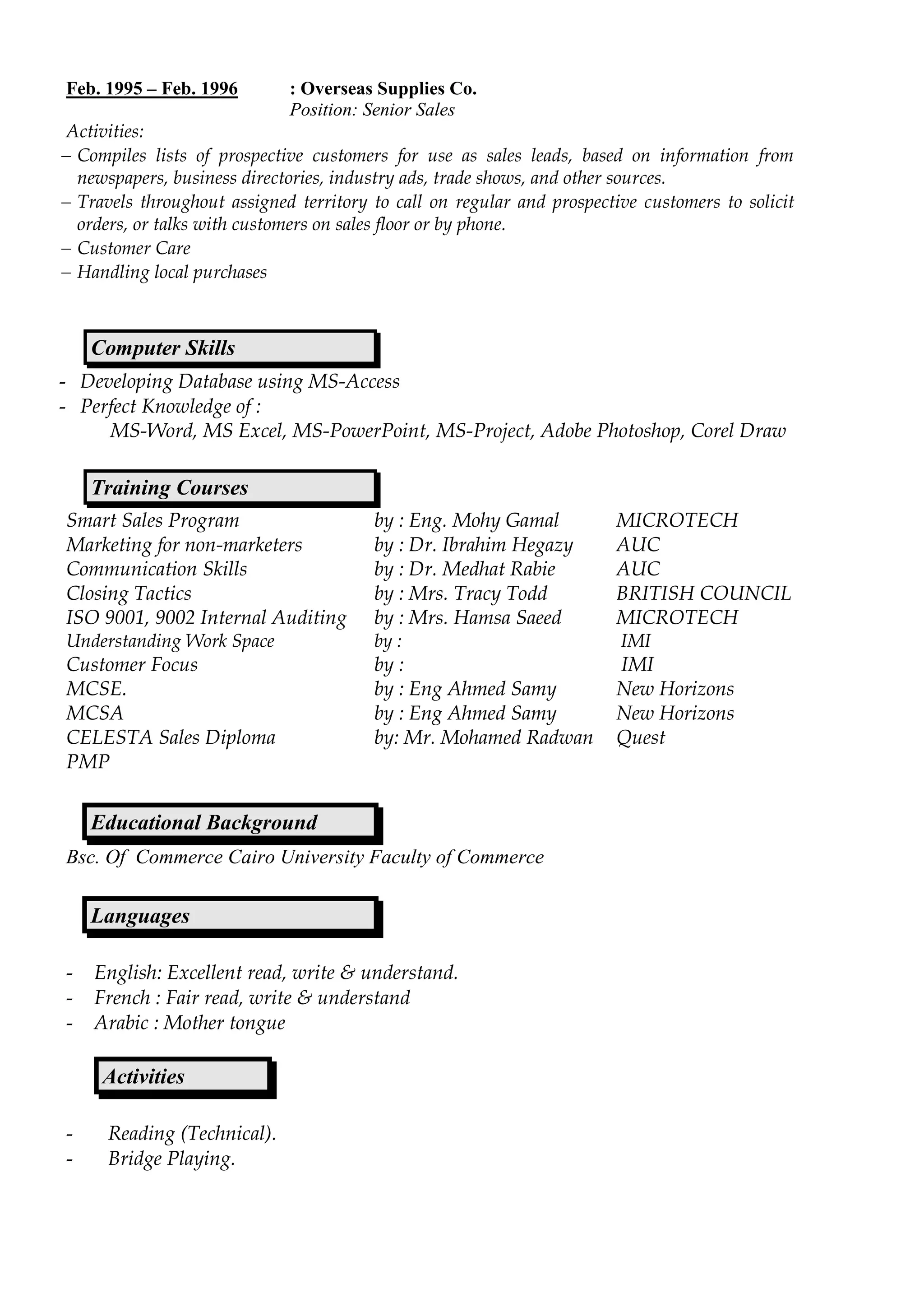 Feb. 1995 – Feb. 1996 : Overseas Supplies Co.
Position: Senior Sales
Activities:
 Compiles lists of prospective customers for use as sales leads, based on information from
newspapers, business directories, industry ads, trade shows, and other sources.
 Travels throughout assigned territory to call on regular and prospective customers to solicit
orders, or talks with customers on sales floor or by phone.
 Customer Care
 Handling local purchases
- Developing Database using MS-Access
- Perfect Knowledge of :
MS-Word, MS Excel, MS-PowerPoint, MS-Project, Adobe Photoshop, Corel Draw
Smart Sales Program by : Eng. Mohy Gamal MICROTECH
Marketing for non-marketers by : Dr. Ibrahim Hegazy AUC
Communication Skills by : Dr. Medhat Rabie AUC
Closing Tactics by : Mrs. Tracy Todd BRITISH COUNCIL
ISO 9001, 9002 Internal Auditing by : Mrs. Hamsa Saeed MICROTECH
Understanding Work Space by : IMI
Customer Focus by : IMI
MCSE. by : Eng Ahmed Samy New Horizons
MCSA by : Eng Ahmed Samy New Horizons
CELESTA Sales Diploma by: Mr. Mohamed Radwan Quest
PMP
Bsc. Of Commerce Cairo University Faculty of Commerce
- English: Excellent read, write & understand.
- French : Fair read, write & understand
- Arabic : Mother tongue
- Reading (Technical).
- Bridge Playing.
Computer Skills
Training Courses
Educational Background
Languages
Activities
 