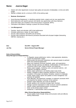 Name: Joanna Sagar
Page 3 of 7
 Interact with other departments to ensure high quality and execution of deliverables on-time and within
budget
 Maintain a billable role for a minimum of 20% of the working week
 Business Development
 Assist Business Development in identifying potential clients, projects and win new opportunities
 Build relationship with specific sponsors and identify new opportunities with those Sponsors
 Assist with review and completion of the clinical portion of proposals (RFPs)
 Participate to Bid Defence meetings to present the Clinical Strategy
 Line Management
 Coaches, directs and educates staff to best performance
 Complete performance reviews for direct reports
 Ensures staff compliance with SOPs/ and all training
 Ensures staff compliance with financial processes associated with all project budgets (forecasting,
CNF/CO, invoicing etc.)
Date: Oct 2014 – August 2015
Job Title: Senior Clinical Project Manager
Duties & Responsibilities:
Study Management Responsibilities:
 To Regularly assess performance metrics, make appropriate alterations,
support the project/team targets
 Communicate and document interactions with sponsors based on pertinent
SOPs and contractual agreements
 Define and implement functional standards, goals, and expectations
 Provide thorough planning and effective implementation of trials based on
contracted scope of work, project timelines, and milestones
 Review project budgets, monitoring costs, and potential overruns, and
implement cost effective solutions
 Review project performance and identify project study trends
 Develop strategies to detect impending obstacles to the successful
completion of the project and develop innovative solutions to challenges
 Provide regular project reports and updates to Cmed management and
sponsors as requested
 Work effectively with department managers to implement processes which
will streamline the delivery of services to the customer
 Evaluate project objectives and scope for feasibility
 Provide guidance and mentoring to project team members
 Manage customer expectations in order to ensure customer satisfaction
 Handle multiple responsibilities/projects simultaneously
 Serve as the primary project contact
 Involvement in administrative tasks as requested
Other Clinical Operations Responsibilities:
 Ensure quality of work through strong communication skills and effective
working relationships
 