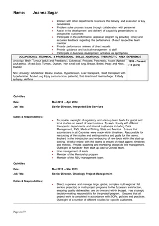 Name: Joanna Sagar
Page 4 of 7
 Interact with other departments to ensure the delivery and execution of key
deliverables
 Problem solve process issues through collaboration with personnel
 Assist in the development and delivery of capability presentations to
prospective customers
 Participate in the performance appraisal program by providing timely and
accurate feedback regarding the performance of each respective team
member
 Provide performance reviews of direct reports
 Provide guidance and tactical management to staff
 Participate in business development activities as appropriate
OCCUPATIONAL TECHNICAL & PROFESSIONAL SKILLS, ADDITIONAL THERAPEUTIC AREA EXPERIENCE
Oncology: Brain Tumour (adult and Paediatric), Colorectal, Prostate, Pancreatic, Acute Myeloid
Leukaemia, Mixed Solid Tumors, Ovarian, Non small cell lung, Breast, Bowel, Head and Neck,
Bladder
Non Oncology Indications: Device studies, Hypertension, Liver transplant, Heart transplant with
hypertension, Acute Lung Injury (unconscious patients), Sub Arachnoid haemorrhage, Elderly
epilepsy, Asthma
1999 – Present
(15 years)
Quintiles
Date: Mar 2013 – Apr 2014
Job Title: Senior Director, Integrated Site Services
Duties & Responsibilities:
 To provide oversight of regulatory and start-up team leads for global and
local studies on award of new business. To work closely with different
therapeutic departments and internal customers including Data
Management, PvG, Medical Writing, Stats and Medical. Ensure that
submissions in all Countries were made within timelines. Responsible for
resourcing of the studies and setting metrics and goals for the teams.
Involved in the introduction and embracing of new tools within the start-up
setting. Weekly review with the teams to ensure on track against timelines
and metrics. Provide coaching and mentoring alongside line management.
Oversight of handover from start-up lead to Clinical team.
 Line management of leads
 Member of the Mentorship program
 Member of the RSU management team.
Quintiles
Date: Mar 2012 – Mar 2013
Job Title: Senior Director, Oncology Project Management
Duties & Responsibilities:
 Direct, supervise and manage large, global, complex multi-regional full
service project(s) or multi-project programs to the Sponsors satisfaction,
ensuring quality deliverables are on time and within budget. Has strategic
decision-making responsibility for the project/program. Ensures that all
project work is completed in accordance with SOPs, policies and practices.
Oversight of a number of different studies for specific customers.
__________________________________________________________________________________________________
 