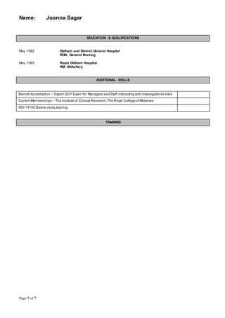Name: Joanna Sagar
Page 7 of 7
EDUCATION & QUALIFICATIONS
May 1982 Oldham and District General Hospital
RGN, General Nursing
May 1985 Royal Oldham Hospital
RM, Midwifery
ADDITIONAL SKILLS
Barnett Accreditation – Expert GCP Exam for Managers and Staff interacting with investigational sites
CurrentMemberships – The Institute of Clinical Research,The Royal College ofMidwives
ISO 14155 Device study training
TRAINING
 