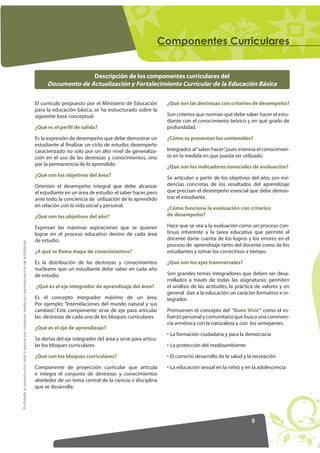 RPSRQHQWHV XUULFXODUHV


                                                                                                                        Descripción de los componentes curriculares del
                                                                                                          Documento de Actualización y Fortalecimiento Curricular de la Educación Básica

                                                                                                     El currículo propuesto por el Ministerio de Educación        ¿Qué son las destrezas con criterios de desempeño?
                                                                                                     para la educación básica, se ha estructurado sobre la
                                                                                                     siguiente base conceptual.                                   Son criterios que norman qué debe saber hacer el estu-
                                                                                                                                                                  diante con el conocimiento teórico y en qué grado de
                                                                                                     ¿Qué es el perfil de salida?                                 profundidad.

                                                                                                     Es la expresión de desempeño que debe demostrar un           ¿Cómo se presentan los contenidos?
                                                                                                     estudiante al ﬁnalizar un ciclo de estudio; desempeño
                                                                                                     caracterizado no solo por un alto nivel de generaliza-       Integrados al “saber hacer” pues interesa el conocimien-
                                                                                                                                                                                            ,
                                                                                                     ción en el uso de las destrezas y conocimientos, sino        to en la medida en que pueda ser utilizado.
                                                                                                     por la permanencia de lo aprendido.                          ¿Qué son los indicadores esenciales de evaluación?
                                                                                                     ¿Qué son los objetivos del área?                             Se articulan a partir de los objetivos del año; son evi-
                                                                                                     Orientan el desempeño integral que debe alcanzar             dencias concretas de los resultados del aprendizaje
                                                                                                     el estudiante en un área de estudio: el saber hacer, pero    que precisan el desempeño esencial que debe demos-
                                                                                                     ante todo, la conciencia de utilización de lo aprendido      trar el estudiante.
                                                                                                     en relación con la vida social y personal.                   ¿Cómo funciona la evaluación con criterios
                                                                                                     ¿Qué son los objetivos del año?                              de desempeño?

                                                                                                     Expresan las máximas aspiraciones que se quieren             Hace que se vea a la evaluación como un proceso con-
                                                                                                     lograr en el proceso educativo dentro de cada área           tinuo inherente a la tarea educativa que permite al
                                                                                                     de estudio.                                                  docente darse cuenta de los logros y los errores en el
Prohibida la reproducción total o parcial por cualquier medio sin permiso escrito de la Editorial.




                                                                                                                                                                  proceso de aprendizaje tanto del docente como de los
                                                                                                     ¿A qué se llama mapa de conocimientos?                       estudiantes y tomar los correctivos a tiempo.

                                                                                                     Es la distribución de las destrezas y conocimientos          ¿Qué son los ejes transversales?
                                                                                                     nucleares que un estudiante debe saber en cada año
                                                                                                     de estudio.                                                  Son grandes temas integradores que deben ser desa-
                                                                                                                                                                  rrollados a través de todas las asignaturas; permiten
                                                                                                     ¿Qué es el eje integrador de aprendizaje del área?           el análisis de las actitudes, la práctica de valores y en
                                                                                                                                                                  general dan a la educación un carácter formativo e in-
                                                                                                     Es el concepto integrador máximo de un área.                 tegrador.
                                                                                                     Por ejemplo: “Interrelaciones del mundo natural y sus
                                                                                                     cambios” Este componente sirve de eje para articular
                                                                                                              .                                                   Promueven el concepto del “Buen Vivir” como el es-
                                                                                                     las destrezas de cada uno de los bloques curriculares.       fuerzo personal y comunitario que busca una conviven-
                                                                                                                                                                  cia armónica con la naturaleza y con los semejantes.
                                                                                                     ¿Qué es el eje de aprendizaje?
                                                                                                                                                                  • La formación ciudadana y para la democracia
                                                                                                     Se deriva del eje integrador del área y sirve para articu-
                                                                                                     lar los bloques curriculares.                                • La protección del medioambiente

                                                                                                     ¿Qué son los bloques curriculares?                           • El correcto desarrollo de la salud y la recreación

                                                                                                     Componente de proyección curricular que articula             • La educación sexual en la niñez y en la adolescencia
                                                                                                     e integra el conjunto de destrezas y conocimientos
                                                                                                     alrededor de un tema central de la ciencia o disciplina
                                                                                                     que se desarrolla.




                                                                                                                                                                                                          5
 