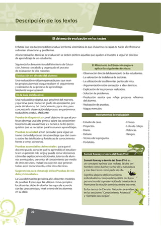 22
ProhibidalareproduccióntotaloparcialporcualquiermediosinpermisoescritodelaEditorial.
'HVFULSFLyQ GH ORV WH[WRV
El sistema de evaluación en los textos
Enfatiza que los docentes deben evaluar en forma sistemática lo que el alumno es capaz de hacer al enfrentarse
a diversas situaciones y problemas.
Al seleccionar las técnicas de evaluación se deben preferir aquellas que ayuden al maestro a seguir el proceso
de aprendizaje de un estudiante.
Siguiendo los lineamientos del Ministerio de Educa-
ción, hemos concebido y organizado el proceso
de evaluación de dos maneras:
Evaluación en el texto del alumno:
Una evaluación endógena pensada para que sean
los propios alumnos los que realicen el seguimiento
y valoración de su proceso de aprendizaje.
Mediante lo que aprendí.
En la Guía del docente:
Una evaluación exógena, que proviene del maestro,
y que sirve para conocer el grado de apropiación, por
parte del alumno, del conocimiento, y por otra, para
concretizar la observación del proceso en parámetros
traducibles a notas. Mediante:
Prueba de diagnóstico: con el objetivo de que el pro-
fesor obtenga una idea general sobre los conocimien-
tos previos de los alumnos y si tienen o no los prerre-
quisitos que se necesitan para los nuevos aprendizajes.
Pruebas de unidad: están pensadas para seguir un
tramo corto del proceso de aprendizaje que dan cuen-
ta sobre las debilidades y fortalezas de conocimiento
frente a temas concretos.
Pruebas acumulativas trimestrales: para que el
docente pueda conocer qué ha aprendido el estudian-
te en un período más largo y pueda tomar decisiones
cómo dar explicaciones adicionales, tutorías de alum-
nos aventajados, presentar el conocimiento por medio
de otros recursos, revisar los aspectos que generan
trabas en el conocimiento, entre otras técnicas.
Sugerencias para el manejo de las Pruebas de mó-
dulo y trimestrales.
La Guía del maestro presenta a los docentes modelos
de pruebas. Espera que las utilicen como ejemplos;
los docentes deberán diseñar las suyas de acuerdo
con las características, nivel y ritmo de los alumnos
en su clase.
El Ministerio de Educación sugiere
aplicar las siguientes técnicas:
· Observación directa del desempeño de los estudiantes.
· La valoración de la defensa de las ideas.
· La utilización de los diferentes puntos de vista.
· Argumentación sobre conceptos e ideas teóricas.
· Explicación de los procesos realizados.
· Solución de problemas.
· Producción escrita que refleje procesos reflexivos
del alumno.
· Realización de pruebas.
· Mapas mentales
· Estudio de caso.
· Proyectos.
· Diario.
· Debate.
· Técnica de la pregunta.
· Portafolio.
· Ensayo.
· Lista de cotejo.
· Rúbricas.
· Rangos.
Instrumentos de evaluación
Sumak Kawsay o teoría del Buen Vivir
Sumak Kawsay o teoría del Buen Vivir es
un concepto kychwa que rechaza la idea del
hombre como dueño y señor de la naturaleza
y mas bien lo ve como parte de ella.
Significa alejarse del consumismo,
individualismo, búsqueda frenética del lucro
por encima de la preservación de la naturaleza
Promueve la relación armónica entre los seres.
En los textos de Ciencias Naturales se evidencia
en las secciones Conocimiento Ancestral
y Ejemplo para seguir.
 