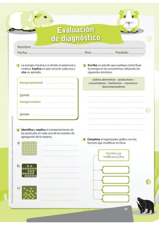 Evaluación
de diagnóstico
23
Nombre:
Fecha: Año: Paralelo:
)RWRFRSLDEOHProhibidalareproduccióntotaloparcialporcualquiermediosinpermisoescritodelaEditorial.
La energía mecánica se divide en potencial y
cinética. Explica en qué consiste cada una y
cita un ejemplo.
1
Completa el organizador gráfico con los
factores que modifican el clima.
4
Energía cinética
(MHPSOR
Energía potencial
(MHPSOR
Escribe un párrafo que explique cómo fluye
la energía en los ecosistemas utilizando los
siguientes términos:
3
cadena alimenticia – productores –
consumidores – herbívoros – carnívoros -
descomponedores
Identifica y explica el comportamiento de
las partículas en cada uno de los estados de
agregación de la materia.
2
D 