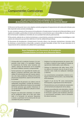 4
ProhibidalareproduccióntotaloparcialporcualquiermediosinpermisoescritodelaEditorial.
RPSRQHQWHV XUULFXODUHV
Bases Pedagógicas del Documento de Actualización
y Fortalecimiento Curricular de la Educación Básica
¿En qué consiste el enfoque pedagógico del Documento
de Actualización y Fortalecimiento Curricular de la Educación Básica?
• Al desarrollo de la condición humana y la com-
prensión entre todos y la naturaleza. Subraya
la importancia de formar seres humanos con
valores, capaces de interactuar con la sociedad
de manera solidaria, honesta y comprometida.
• Formar personas con capacidad de resolver pro-
blemas y proponer soluciones, pero sobre todo,
utilizar el conocimiento para dar nuevas solucio-
nes a los viejos problemas. Enfatiza la formación
de personas propositivas, capaces de transformar
la sociedad.
• A la formación de personas con valores como la
solidaridad, honestidad y sentido de inclusión y
respeto por las diferencias. Insiste en la necesidad
de formar personas que puedan interactuar en
un mundo donde la diferencia cultural es sinóni-
mo de riqueza.
• Propone una educación orientada a la solución
de los problemas reales de la vida, pero sobre
todo a la formación de personas dispuestas
a actuar y a participar en la construcción de una
sociedad más justa y equitativa.
• Enfatiza el uso del pensamiento de manera críti-
ca, lógica y creativa; lo que implica el manejo de
operaciones intelectuales y auto reflexivas.
• Subraya la importancia del saber hacer; el fin
no radica en el conocer, sino en el usar el cono-
cimiento como medio de realización individual
y colectiva.
• Los conocimientos conceptuales y teóricos se in-
tegran al dominio de la acción, o sea al desarrollo
de las destrezas.
• Sugiere el uso de las TIC como instrumentos
de búsqueda y organización de la información.
• Prioriza la lectura como el medio de comprensión
y la herramienta de adquisición de la cultura.
• Propone una evaluación más sistemática, criterial
e integradora que tome en consideración tanto
la formación cognitiva del estudiante: destrezas
y conocimientos asociados, como la formación
de valores humanos.
El Ministerio de Educación tiene como objetivo central y progresivo el mejoramiento de la educación del país, para
ello emprende varias acciones estratégicas.
En este contexto, presenta el Documento de Actualización y Fortalecimiento Curricular de la Educación Básica con el
objetivo de ampliar y profundizar el sistema de destrezas y conocimientos que se desarrollan en el aula y de forta-
lecer la formación ciudadana en el ámbito de una sociedad intercultural y plurinacional.
El Documento, además de un sistema de destrezas y conocimientos, presenta orientaciones metodológicas e indi-
cadores de evaluación que permiten delimitar el nivel de calidad del aprendizaje.
El Documento de Actualización y Fortalecimiento Curricular ofrece a los docentes orientaciones concretas sobre
las destrezas y conocimientos a desarrollar y propicia actitudes favorables al Buen Vivir, lo que redundará en el
mejoramiento de los estándares de calidad de los aprendizajes.
 