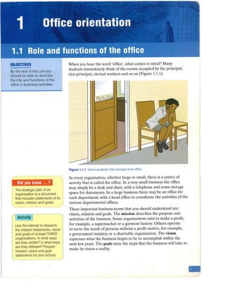1 Office orientation
1.1 Role and functions of the office
OBJECTIVES
By the end of this unit you
should be able to describe
the role and functions of the
office in business activities.
The strategic plan of an
organisation is a document
I that includes statements of its
 vision, mission and goals.
Activity
Use the internet to research
the mission statements, vision
and goals of at least THREE
organisations. In what ways
are they similar? In what ways
are they different? Prepare
mission, vision and goal
statements for your school.
When you hear the word 'office', what comes to mind? Many
students immediately think of the rooms occupied by the principal,
vice-principal, cleric;al workers and so on (Figure 1.1.1).
Figure 1.1.1 Some students' first concept of an office
In every organisation, whether large or small, there is a centre of
activity that is called the office. In a very small business the office
may simply be a desk and chair, with a telephone and some storage
space for documents. In a large business there may be an office for
each department, with a head office to coordinate the activities of the
various departmental offices.
Three important business terms that you should understand are:
vision, mission and goals. The mission describes the purpose and
activities of the business. Some organisations exist to make a profit,
for example, a supermarket or a garment factory. Others operate
to serve the needs of persons without a profit motive, for example,
a government ministry or a charitable organisation. The vision
expresses what the business hopes to be or accomplish within the
next few years. The goals state the steps that the business will take to
make its vision a reality.
 
