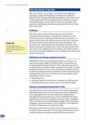 -
1 1.1 Role and functions of the office
..
Exam tip
You should be able to
explain clearly how the office
supports the operations of a
business.
Role and functions of the office
The main mission, role or purpose of an office is the collection,
processing, s_
torage and_ di_
stribution of information so that the
businesscan·be managed efficie_
ntly alld effectjyely. The office serves
as the GO.!}trol centre of many organisations. It performs a range_of
essential functions to ensure that the business is successful in the
production, distribution and exchange of goods and services. These
functions include:
Production
The office assists in the production of goods and services by
_
communicating instructions to individuals or departments, such
·as purchasing, sales, marketing and distribution. For example, in a
garment factory, when the office receiyes-an order from a customer,
it must inform the various departments; such as production and
the stock room. These departments must inform the office on the
number and status of existing orders, before the delivery date of the
new order can be confirmed with the customer. The office produces
many documents while fulfilling its role, including letters, reports and
financial statements.
Distribution and exchange of goods and services
Distribution is the pro·cess of getting products to consumers. In a
large business there might be a despatch office that specialises in
managing distribution (see Unit 12.3). The exchange of goods and
services involves a number of office functions. For example, the office
handles the receipt of money, often in the form of cheques received
by majl. Such payments must be promptly recorded and safely st<;>red
until deposited in the bank. The office is also responsible for other
distribution activities, such as:
• scheduling routes
• making arrangement with drivers to transport and deliver goods
• preparing advice notes, delivery notes and destination sheets.
Collection, processing and preservation of data
The office serves a&the' communication centre for the organisation,
coll~cting information from various departments and transmitting
it in an appropriate form to other departments. Information is
also gathered.from external sources, such as ind1viduals and other
organisations, in the form of enquiries, requests, orders, complaints
and so on. Other sources of information incl~e books, magazines,
newspapers, surveys and·reports. There should be a well-organised
record of afl information received by·the office.
Information collected by the office must be processed so that it can
be useful to those who require it. Processing of information includes
sorting, classifying, analysing, summarising and presenting in a
 
