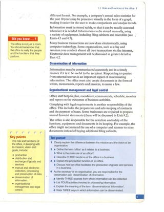 The office is not just a room.
You should remember that
the office is really the people
and the functions that they
perform.
-
' (
Key points
The role and functions uf
the office, in keeping·with
its mission, vision and
goals, include:
• production
• distribution and
exchange of goods and
services
• manual and electronic
collection, processing
and preservation of data
• dissemination of
information-
• organisational
management and legal
control.
1.1 Role and functions of the office 1
different format. For example, a company's annual sales statistics for
the past 10 years may be presented visually in the form of a graph,
making it easier for the user to make comparisons and analyse trends.
Information must be stored safely, so that it can be readily accessed
whenever it is needed. Information can be stored manually, using
a variety of equipment, including filing cabinets and microfilm (see .
Units 4.5 and 4.7).
Many business transactions are now done electronically, using
computer technology. Some organisations, such as eBay and
Amazon.com conduct almost all their transactions via the internet.
Electronic data management will be discussed in greater detail in
Unit 4.2.
Dissemination of information
Information must be communicated accurately and in a timely
manner if it is to be useful to the recipient. Responding to queries
from external sources is an important aspect of disseminating
information. The office must also create documents in the form of
letters, memoranda, reports and invoices, to name a few.
Organisational management and legal control
Office staff help to plan, coordinate, communicate, schedule, monitor
and report on th·
e outcomes of business activities.
Complying with legal requirements is another responsibility of the
office. This includes the preparation and safe-keeping of contracts
and the payment of taxes. Some businesses are required to prepare
annual financial statements (these will be discussed in Unit 9.2).
The office is also responsible for the selection and safety of the
furniture, equipment and documents in its keeping. For example, the
office might recommend the use of a computer and scanner to stor<?
documents instead of buying additional filing cabinets.
Test yourself
1 Clearly explain the difference between the mission and the vision of an
organisation.
2 a Define the term 'office' as it relates to a business.
b What is the main role of an office?
c Describe THREE functions of the office in a business.
3 a Explain the production function of an office.
b Discuss how an office facilitates the production of goods and services
in a business.
4 As the secretary of an organisation, you are responsible for the
preservation and dissemination of information.
~ Identify THREE sources from which information can be collected.
b List FOURactivities involved iffprocessihg information.
c Explain the meaning of the term 'dissemination of information'.
d State THREE ways in which information can be disseminated.
-
 