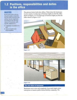 OBJECTIVES
By the end of this unit you
should be able to describe
.how the office structure and
activity may be organised
according to the size and
nature of a business, with
specific reference to:
• multiplicity of positions on
staff
• nature of duties and
responsibilities.
-
The pictures below both show offices. Think about the businesses
in your country. In what type of business might you find the office
shown in Figure 1.2.1? tn what type of business might you find the
office shown in Figure 1.2.2?
Figure 1.2.1
Figure 1.2.2
Size and nature of businesses
Businesses vary in size and complexity, from small single-owner
enterprises to massive public limited liability companies. The
,
 