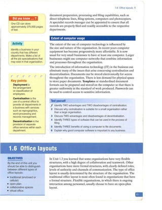 j ,m,1
M10,W l
One CD can store I
approximately 375,000 pages
of text.
Activity
Identify a business in your
country that has different
departments. Make a list of
all the job specialisations that
may exist in that organisation.
r r r"' r- r r-
Key points
Deployment is
the arrangement
or classification of
employees.
Centralisation is the
use of a central office to
provide all departments in
a business with services
such as reprographics,
word-processing and
records management.
Decentralisation is the
provision of separate
office services within each
department.
OBJECTIVES
By the end of this unit you
should be able to distinguish
between different types of
office layouts:
• traditional (enclosed or
cellular)
• open-plan
• collaborative spaces
• virtual office.
1.6 Office layouts 1
document preparation, processing and filing capabilities, such as
direct telephone lines, filing systems, computers and photocopiers.
A specialist records manager can be appointed to ensure that all
records are properly filed and readily accessible to the respective
departments.
Extent of computer usage
The extent of the use of computer technology is influenced by
the size and nature of the organisation. In recent years computer
equipment has become progressively more affordable. It is now
usual for very small businesses to have at least one computer. Larger
businesses might use computer networks that combine information
and processes throughout the organisation.
The introduction of information technology (IT) in the business can
eliminate many of the issues that arise concerning centralisation and
decentralisation. Documents can be stored electronically for access
throughout the organisation. There is less demand for physical space
to store paper documents. Templates or standardised document
formats can be prepared and stored on the computer so that there is
greater uniformity in the standard of work produced. Passwords can
be used to control access to sensitive information.
Test yourself
f Identify TWO advantages and TWO disadvantages of centralisation.
2 Discuss why centralisation is suitable for a small organisation rather
than a large organisation.
3 Discuss TWO advantages and disadvantages of decentralisation.
4 Identify THREE types of software that can be used in the process of
filing.
5 Identify THREE benefits of using a computer to file documents.
6 Explain why good computer software is important to any business.
In Unit 1.3 you learned that some organisations have very flexible
structures, with a high degree of collaboration and teamwork. Other
organisations have more formal structures, with clearly defined roles,
levels of authority and channels of communication. The type of office
layout is usually determined by the structure of the organisation. The
traditional office layout is most often found in organisations that have
a formal structure. Flexible organisations, in which there is ongoing
interaction among personnel, usually choose to have an open-plan
layout.
-
 