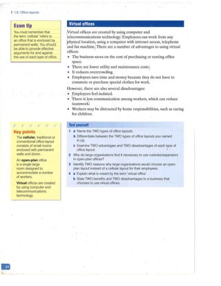 D
1 1.6 Office layouts
Exam tip
You must remember that
the term 'cellular' refers to
an office that is enclosed by
permanent walls. You should
be able to provide effective
arguments for and against
the use of each type of office.
Key points
The cellular, traditional or
conventional office layout
consists of small rooms
enclosed with permanent
walls and doors.
-
An open-plan office
is a single large 1
1
room designed to
accommodate a number
of workers.
Virtual offices are created
by using computer and
telecommunications
technology.
Virtual offices
/Virtual offices are created by using computer and
'telecommunications technology; Employees can work from any
1
physical location, using a computer with internet access, telephone
and fax machine.' There are a number of advantages to using virtual
offices:
• The business saves on the cost of purchasing or renting office
space.
• 'fhere are lower utility and maintenance costs.,
• It reduces overcrowding.
• Employees save time and money because they do not have to
commute or purchase special clothes for work.
However, there are also several disadvantages:
• Employees feel isolated.
• ['here is less communication among workers, which can reduce
'
teamwork,'
• Workers may be distracted by home responsibilities, such as caring
for children.
Test yourself
1 a Name the TWO types of office layouts.
b Differentiate between the TWO types of office layouts you named
in (a).
c Examine TWO advantages and TWO disadvantages of each type of
office layout.
2 Why do large organisations find it necessary to use cubicles/separators
in open-plan offices?
3 Identify TWO reasons why large organisations would choose an open-
plan layout instead of a cellular layout for their employees.
4 a Explain what is meant by the term 'virtual office'.
b State TWO benefits and TWO disadvantages to a business that
chooses to use virtual offices.
 