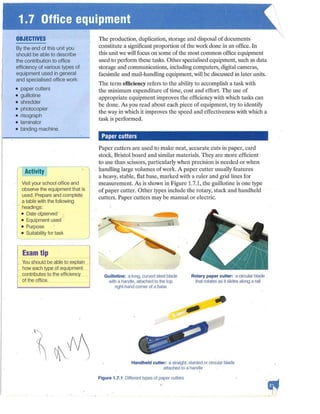 OBJECTIVES
By the end of this unit you
should be able to describe
the contribution to office
efficiency of various types of
equipment used in general
and specialised office work:
• paper cutters
• guillotine
• shredder
• photocopier
• risograph
• laminator
• binding machine.
Activity
Visit your school office and
obseNe the equipment that is
used. Prepare and complete
a table with the following
headings:
• Date OQSeNed
• Equipment used
• Purpose
• Suitability for task
Exam tip
Y
ou should be able to explain
how each type of equipment
contributes to the efficiency
of the office.
-
The production, duplication, storage and disposal of documents
constitute a sjgnificant proportion of the work done in an office. In
this unit we will focus on some of the most common office equipment
used to perform these tasks. Other specialised equipment, such as data
storage and communications, including computers, digital cameras,
facsimile and mail-handling equipment, will be discussed in later units.
The term efficiency refers to the ability to accomplish a task with
the minimum expenditure of time, cost and effort. The use of
appropriate equipment improves the efficiency with which tasks can
be done. As you read about each piece of equipment, try to identify
the way in which it improves the speed and-effectiveness with which a
task is performed.
Paper cutters
Paper cutters are used to make neat, accurate cuts in paper, card
stock, Bristol board and similar materials.. They are more efficient
to use than scissors, particularly when precision is needed or when
handling large volumes of work. A paper cutter usually features
a heavy, stable, flat base, marked with a ruler and grid lines for
measurement. As is shown in Figure 1.7.1, the guillotine is one type
of paper cutter. Other types include the rota1y, stack and handheld
cutters. Paper cutters may be manual or electric.
Guillotine: a long, cuNed steel blade
with a handle, attached to the top
right-hand corner of a base
Rotary paper cutter: a circular blade
that rotates as it slides along a rail
Handheld cutter: a straight, slanted or circular blade
attached to a handle
Figure 1.7.1 Different types of paper cutters
 