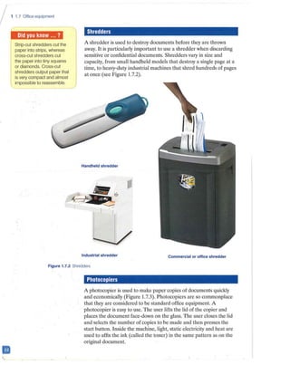 I
II
1 1.7 Office equipment
j 1ffi11i1j1■ii,l1N
Strip-cut shredders cut the
paper into strips, whereas
cross-cut shredders cut
the paper into tiny squares
or diamonds. Cross-cut
shredders output paper that
is very compact and almost
impossible to reassemble.
Shredders
A shredder is used to destroy documents before they are thrown
away. It is particularly important to use a shredder when discarding
sensitive or confidential documents. Shredders vary in size and
capacity, from small handheld models that destroy a single page at a
time, to heavy-duty industrial machines that shred hundreds of pages
at once (see Figure 1.7.2).
Handheld shredder
Industrial shredder Commercial or office shredder
Figure 1.7.2 Shredders
Photocopiers
A photocopier is used to make paper copies of documents quickly
and economically (Figure 1.7.3). Photocopiers are so commonplace
that they are considered to be standard office equipment. A
photocopier is easy to use. The user lifts the lid of the copier and
places the document face-down on the glass. The user closes the lid
and selects the number of copies to be made and then presses the
start button. Inside the machine, light, static electricity and heat are
used to affix the ink (called the toner) in the same pattern as on the
original document.
 