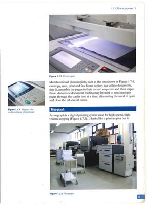 Figure 1.7.4 Keypad of a
multifunctional photocopier
1.7 Office equipment 1
Figure 1.7.3 Photocopier
Multifunctional photocopiers, such as the one shown in Figure 1.7.4,
can copy, scan, print and fax. Some copiers can collate documents,
that is, assemble the pages in their correct sequence and then staple
them. Automatic document feeding may be used to send multiple
pages through the copier one at a time, eliminating the need to open
and close the lid several times.
Risograph
A risograph is a digital printing system used for high-speed, high-
volume copying (Figure 1.7.5). It looks like a photocopier but it
Figure 1.7.5 Risograph
-
 