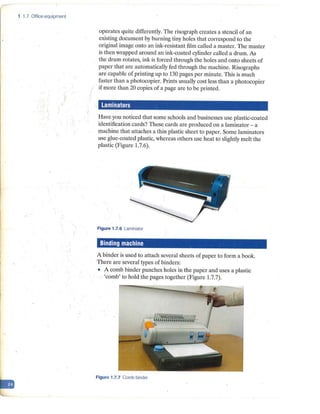 1 1.7 Office equipment
operates quite differently. The risograph creates a stencil of an
existing document by burning tiny holes that correspond to the
original image onto an ink-resistant film called a master. The master
is then wrapped around an ink-coated cylinder called a drum. As
the drum rotates, ink is forced through the holes and onto sheets of
paper that are automatically fed through the machine. Risographs
are capable of printing up to 130 pages per minute. This is much
faster than a photocopier. Prints usually cost less than a photocopier
if more than 20 copies of a page are to be printed.
Laminators
Have you noticed that some schools and businesses use plastic-coated
identification cards? These cards are produced on a laminator - a
machine that attaches a thin plastic sheet to paper. Some Iaminators
use glue-coated plastic, whereas others use heat to slightly melt the
plastic (Figure 1.7.6).
Figure 1.7.6 Laminator
Binding machine
A binder is used to attach several sheets of paper to form a book.
There are several types of binder~:
• A comb binder punches holes in the paper and uses a plastic
'comb' to hold the pages together (Figure 1.7.7).
Figure 1.7.7 Comb binder
 