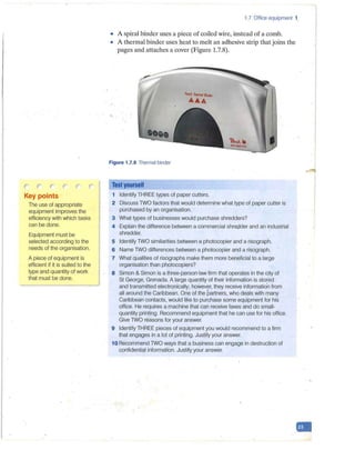 ,... ("'., ,....("' .("
.. .,,
Key points
The use of appropriate
equipment improves the
efficiency with which tasks
can be done.
Equipment must be
selected according to the
needs of the organisation.
A piece of equipment is
efficient if it is suited to the
type and quantity of work
that must be done.
1.7 Office equipment 1.
• A spiral binder uses a piece of coiled wire, instead of a comb.
• A thermal binder uses heat to melt an adhesive strip that joins the
pages and attaches a cover (Figure 1.7.8).
Peach Thtrmal Blndtr
AA.A
Figure 1.7.8 Thermal binder
Test yourself
1 Identify THREE types of paper cutters.
2 Discuss TWO factors that would determine what type of paper cutter is
purchased by an organisation.
3 What types of businesses would purchase shredders?
4 Explain the difference between a commercial shre(;-fder and an industrial
shredder.
5 Identify TWO similarities between a photocopier and a risograph.
6 Name TWO differences between a photocopier and a risograph.
7 What qualities of risographs make them more beneficial to a large
organisation than photocopiers?
8 Simon & Simon is a three-person·law firm that operates in the city of
St George, Grenada. A large quantity of their information is stored
and transmitted electronically; however, they receive informatio'n from
all around the Caribbean. One of the partners, who deals with many
Caribbean contacts, would like to purchase some equipment for his
office. He requires a machine that can receive faxes and do small-
quantity printing. Recommend equipment that he can use for his office.
Give TWO reasons for your answer.
9 Identify THREE pieces of equipment you would recommend to a firm
that engages in a lot of printing. Justify your answer.
1ORecommend TWO ways that a business can engage in destruction of
confidential information. Justify your answer.
 