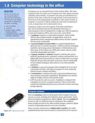 ~• ·r:1·.8 Computer technology in the office
~ . .
D
OBJECTIVES
By the end of this unit
you should be able to
describe the contribution
of computers and related
equipment to efficiency in
the office, including:
• voice recorders
• scanners
• printers: lasers, inkjets,
impacts, plotters
• multimedia devices: digital
cameras, projectors.
Figure 1.8.1 Digital audio recorder
Computers are an essential feature of the modern office. The main
reasons for the ever wider use of computers are their speed, accuracy,·
reliability and versatility. A computer can carry out calculations in a
fraction of the time it takes the average person; it never gets tired or
bored and can be programmed to perform a wide variety of tasks. A
computer is accurate; it will do exactly the same task it is instructed
to do, as many times as it is instructed to do so.
Computers range in size and capacity, from large mainframes
that can be simultaneously used by hundreds of persons, to
microcomputers that are designed for a single user. Microcomputers,
or personal computers (PCs), also vary in size, and include:
• A palmtop computer is a hand-sized computer. Early models
offered only a limited number of applications, such as an
appointment book, notepad and address book, but their capacity
has increased considerably.
• A personal digital assistant (PDA) is a small handheld device
about the size of a pocket calculator. A PDA is used for managing
schedules and storing contact information. Cellular phones now
offer many of the features of a PDA, plus email, internet, audio
recording, photographs and video.
• A laptop, notebook or netbook computer combines the screen,
keyboard, pointing device, processor, memory and hard drive in a
lightweight battery-powered case, often no larger than an average
textbook. Persons who take their work home, travel considerably
or have limited workspace often choose to use these portable
computers.
• A desktop is a personal computer that is designed to be set up in
a permanent location. This type of computer is most commonly
found in homes, schools and offices.
• A workstation is a desktop, but with a more powerful processor,
extra memory and greater capabilities. Workstations are used by
millions of office workers all round the world.
• A PC may also be used as a server. A server is a computer that
is designed to control a computer network. They are therefore
constructed with powerful processors, extensive memory and large
storage capacity.
Computer hardware
The term hardware refers to all the parts of the computer that you
can see or touch, including the keyboard, mouse and monitor. Each
piece of computer equipment is called a device. The term peripheral
is used to refer to all devices that are attached to the computer.
Some peripherals used in the office include printers, scanners, digital
cameras, multimedia projectors and voice recorders.
Voice recorders (also known as digital audio recorders) are small
handheld devices that record sound in a format that can be used on
 