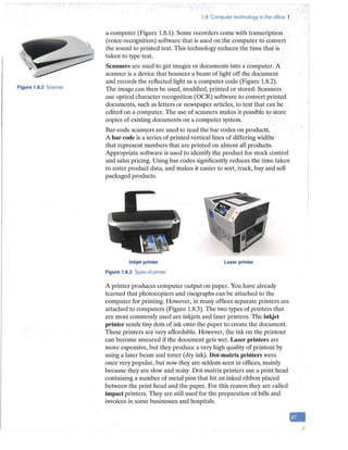 Figure 1.8.2 Scanner
1.8 Computer technology in the office 1
a computer (Figure 1.8.1). Some recorders come with transcription
(voice-recognition) software that is used on the computer to convert
the sound to printed text. This technology reduces the time that is
taken to type text.
Scanners are used to get images or documents into a computer. A
scanner is a device that bounces a beam of light off the document
and records the reflected light as a computer code (Figure 1.8.2).
The image can then be used, modified, printed or stored. Scanners
use optical character recognition (OCR) software to convert printed
documents, such as letters or newspaper articles, to text that can be
edited on a computer. The use of scanners makes it possible to store
copies of existing documents on a computer system.
Bar-code scanners are used to read the bar codes on products.
A bar code is a series of printed vertical lines of differing widths
that represent numbers that are printed on almost all products.
Appropriate software is used to identify the product for stock control
and sales pricing. Using bar codes significantly reduces the time taken
to enter product data, and makes it easier to sort, track, buy and sell
packaged products.
Inkjet printer
Figure 1.8.3 Types of printer
Laser printer
A printer produces computer output on paper. You have already
learned that photocopiers and risographs can be attached to the
computer for printing. However, in many offices separate printers are
attached to computers (Figure 1.8.3). The two types of printers that
are most commonly used are inkjets and laser printers. The inkjet
printer sends tiny dots of ink onto the paper to create the document.
These printers are ve1y affordable. However, the ink on the printout
can become smeared if the document gets wet. Laser printe1·s are
more expensive, but they produce a very high quality of printout by
using a laser beam and toner (dry ink). Dot-matrix printers were
once very popular, but now they are seldom seen in offices, mainly
because they are slow and noisy. Dot-matrix printers use a print head
containing a number of metal pins that hit an inked ribbon placed
between the print head and the paper. For this reason they are called
impact printers. They are still used for the preparation of bills and
invoices in some businesses and hospitals.
-
 