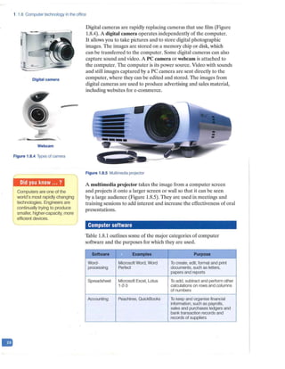 1.8 Computer technology in the office
Digital camera
-
Webcam
Figure 1.8.4 Types of camera
Computers are one of the
world's most rapidly changing
technologies. Engineers are
continually trying to produce
smaller, higher-capacity, more
efficient devices.
Digital cameras are rapidly replacing cameras that use film (Figure
1.8.4). A digital camern operates independently of the computer.
It allows you to take pictures and to store digital photographic
images. The images are stored on a memory chip or disk, which
can be transferred to the computer. Some digital cameras can also
capture sound and video. A PC camera or webcam is attached to
the computer. The computer is its power source. Video with sounds
and still images captured by a PC camera are sent directly to the
computer, where they can be edited and stored. The images from
digital cameras are used to produce advertising and sales material,
including websites for e-commerce.
Figure 1.8.5 Multimedia projector
A multimedia projector takes the image from a computer screen
and projects it onto a larger screen or wall so that it can be seen
by a large audience (Figure 1.8.5). They are used in meetings and
training sessions to add interest and increase the effectiveness of oral
presentations.
Computer software
Table 1.8.1 outlines some of the major categories of computer
software and the purposes for which they are used.
Software Examples Purpose
Word- Microsoft Word, Word T
o create, edit, format and print
processing Perfect documents, such as letters,
papers and reports
Spreadsheet Microsoft Excel, Lotus T
o add, subtract and perform other
1-2-3 calculations on rows and columns
of numbers
Accounting Peachtree, QuickBooks To keep and organise financial
information, such as payrolls,
sales and purchases ledgers and
bank transaction records and
records of suppliers
 