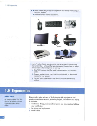 -
1 1.9 Ergonomics
OBJECTIVES
By the end of this unit you
should be able to discuss
the ergonomics of the
office.
4 a Name the following computer peripherals and classify them as input
or output devices.
b State a business use for each device.
~ l t - f l ! i l f l 1 ~
11'11:1!1'111111 '4~ ◄ I I
.. , .. ,,,1111111 ,~1.:1
--4 1 'I 'l t 'I I 1 I I I 1 ~ ~ 1 I
J "I 1 I I 'I 'I i I ' l I 1
◄ •1- 1111 I
• ~f'::!I
I .,
'.!-~
~ ... I
5 Jenny's father, David, has decided to buy her a new dot-matrix printer
for her birthday. His friend Max has discouraged the purchase by telling
David that it is the worst printer he can buy.
a Give TWO reasons why Max would not recommend the dot-matrix
printer.
b Suggest another printer that you would recommend for Jenny. Give
reasons for your answer.
c Discuss TWO characteristics one should consider when buying
printers.
Ergonomics is the science of designing the job, equipment and
workplace to fit the worker, reducing fatigue, discomfort and injury.
It includes:
• workspace design, such as office layout and size, seating, lighting
and ventilation
• furniture and equipment
• work habits.
 
