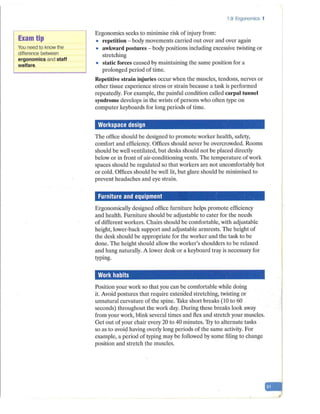 Exam tip
You need to know the
difference between
ergonomics and staff
welfare.
1.9 Ergonomics 1
Ergonomics seeks to minimise risk of inju1y from:
• repetition - body movements carried out over and over again
• awkward postures - body positions including excessive twisting or
stretching
• static forces caused by maintaining the same position for a
prolonged period of time.
Repetitive strain injuries occur when the muscles, tendons, nerves or
other tissue experience stress or strain because a task is performed
repeatedly. For example, the painful condition called carpal tunnel
syndrome develops in the wrists of persons who often type on
computer keyboards for long periods of time.
Workspace design
The office should be designed to promote worker health, safety,
comfort and efficiency. Offices should never be overcrowded. Rooms
should be well ventilated, but desks should not be placed directly
below or in front of air-conditioning vents. The temperature of work
spaces should be regulated so that workers are not uncomfortably hot
or cold. Offices should be well lit, but glare should be minimised to
prevent headaches and eye strain.
Furniture and equipment
Ergonomically designed office furniture helps promote efficiency
and health. Furniture should be adjustable to cater for the needs
of different workers. Chairs should be comfortable, with adjustable
height, lower-back support and adjustable armrests. The height of
the desk should be appropriate for the worker and the task to be
done. The height should allow the worker's shoulders to be relaxed
and hang naturally. A lower desk or a keyboard tray is necessary for
typing.
Work habits
Position your work so that you can be comfortable while doing
it. Avoid postures that require exten·ded stretching, twisting or
unnatural curvature of the spine. Take short breaks (10 to 60
seconds) throughout the work day. During these breaks look away
from your work, blink several times and flex and stretch your muscles.
Get out of your chair every 20 to 40 minutes. Try to alternate tasks
so as to avoi~ having overly long periods of the same activity. For
example, a period of typing may be followed by some filing to change
position and stretch the muscles.
-ri'
 