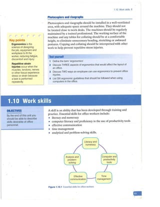 r
Key points
Ergonomics is the
science of designing
the job, equipment and
workplace to fit the
worker, reducing fatigue,
discomfort and injury.
Repetitive strain
injuries occur when the
muscles, tendons, nerves
or other tissue experience
stress or strain because
a task is performed
repeatedly.
1.10 Work skills 1
Photocopiers and risographs
Photocopiers and risographs should be installed in a well-ventilated
area, with adequate space around the machine. They should not
be located close to work desks. The machines should be regularly
maintained by a trained_professional. The working surface of the
machine and any tables for collating should be at a comfortable
height, to eliminate unnecessary bending, stretching or awkward
postures. Copying and collating should be interspersed with other
work to help prevent tepetitive stress injuries.
Test yourself
1 Define the term 'ergonomics'.
2 Discuss THREE aspects of ergonomics that would affect the layout of
an office.
3 Discuss TWO ways an employee can use ergonomics to prevent office
injuries.
4 List SIX ergonomic guidelines that should be followed when using
computers in the office.
1.1O Work skills
OBJECTIVES
By the end of this unit you
should be able to describe
skills desirable of office
personnel.
A skill is an ability that has been developed through training and
practice. Essential skills for office workers include:
• literacy and numeracy
• computer literacy and proficiency in the use ofproductivity tools
• effective communication
• time management
• analytical and problem-solvingskills.
Analysis and
problem-
solving
Literacy and
numeracy
Effective
communication
Figure 1.10.1 Essential skills for office workers
Computer and
productivity
tools
Time
management
-
 