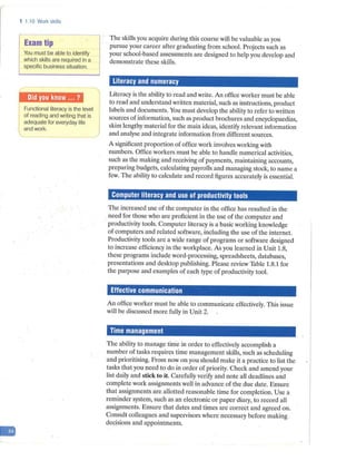 -
1 1.10 Work skills
Exam tip
You must be able to identify
which skills are required in a
specific business situation.
Functional literacy is the level
of reading and writing that is
adequate for everyday life
and work.
The skills you acquire during this course will be valuable as you
pursue your career after graduating from school. Projects such as
your school-based assessments are designed to help you develop and
demonstrate these skills.
Literacy and numeracy
Literacy is the ability to read and write. An office worker must be able
to read and understand written material, such as instructions, product
labels and documents. You must develop the ability to refer to written
sources ofinformation, such as product brochures and encyclopaedias,
skim lengthy material for the main ideas, identify relevant information
and analyse and integrate information from different sources.
A significant proportion of office work involves working with
numbers. Office workers must be able to handle numerical activities,
such as the making and receiving of payments, maintaining accounts,
preparing budgets, calculating payrolls and managing stock, to name a
few. The ability to calculate and record figures accurately is essential.
Computer literacy and use of productivity tools
The increased use of the computer in the office has resulted in the
need for those who are proficient in the use of the computer and
productivity tools. Computer literacy is a basic working knowledge
of computers and related software, including the use of the internet.
Productivity tools are a wide range of programs or software designed
to increase efficiency in the workplace. As you learned in Unit 1.8,
these programs include word-processing, spreadsheets, databases,
presentations and desktop publishing. Please review Table 1.8.1 for
the purpose and examples of each type of productivity tool.
Effective communication
An office worker must be able to communicate effectively. This issue
will be discussed more fully in Unit 2.
Time management
The ability to manage time in order to effectively accomplish a
number of tasks requires time management skills, such as scheduling
and prioritising. From now on you should make it a practice to list the
tasks that you need to do in order of priority. Check and amend your
list daily and stick to it. Carefully verify and note all deadlines and
complete work assignments well in advance of the due date. Ensure
that assignments are allotted reasonable time for completion. Use a
reminder system, such as an electronic or paper diary, to record all
assignments. Ensure that dates and times are correct and agreed on.
Consult colleagues and supervisors where necessary before making .
decisions and appointments.
 