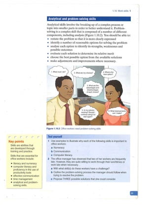 r-- r-
Key points
Skills are abilities that
are developed through
training and practice.
Skills that are essential for
office workers include:
• literacy and numeracy
• computer literacy and
proficiency in the use of
productivity tools
• effective communication
• time management
• analytical and problem-
solving skills.
1.10 Work skills 1
Analytical and problem-solving skills
Analytical skills involve the breaking up of a complex process or
topic into smaller parts in order to better understand it. Problem-
solving is a complex skill that is composed of a number of different
components, including analysis (Figure 1.10.2). You should be able to:
• restate the problem so that it is more clearly expressed
• identify a number of reasonable options for solving the problem
• analyse each option to identify its strengths, weaknesses and
possible outcomes
• evaluate each solution to determine its relative merit
• choose the best possible option from the available solutions
• make adjustments and improvements where necessary.
Figure 1.10.2 Office workers need problem-solving skills
Test yourself
1 Use examples to illustrate why each of the following skills is important to
office workers:
a Numeracy
b Communication
c Computer literacy.
2 The office manager has observed that two of her workers are frequently
late. However, they are quite willing to work through their lunchtimes or
work late when necessary. .
a With what skill(s) do these workers have a challenge?
b Outline the problem-solving process the manager should follow when
trying to resolve the problem.
c Propose THREE possible solutions that she could consider.
-
 