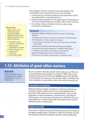 1 1.12 Attributes of good office workers
Key points
Attitude refers to the
mental state that is
created by feelings,
beliefs and values. Office
workers should have the
following attitudes:
• team spirit, group
dynamics, cooperation
• tolerance and
appreciation of diversity
• safety-consciousness
• environmental
awareness
• social responsibility.
Each employee also has a personal social responsibility. This
responsibility can be expressed in several ways, including:
• volunteering for community improvement programmes, such as
mentoring youths or supporting charities
• making recommendations for and supporting the introduction of
environmentally friendly work activities, such as waste reduction
• car-pooling, cycling or walking to work to reduce energy
consump tion and pollution.
Test yourself
1 State which attitude or attitudes are shown in each of the following
situations:
a Showing equal respect and courtesy to persons of all ethnic groups
b Planting trees to create a neighbourhood park
c Commitment to ensuring the success of the option that is accepted
by the group
d Replacing incandescent light bulbs with fluorescent lighting
e Supporting the holiday celebrations of a different ethnic group
f Reading the instruction manual before using machinery
g Buying biodegradable soap for the staff washroom
h SeNing on a committee to raise funds for a children's home
'.: 1.~
l~),~~ributes of good office workers
r . .., ., .· ·" ".Jll ..
-
OBJECTIVES
By the end of this unit you
should be able to describe
the attributes of a good
office worker.
Ifyou are asked to describe yourself, what would you say? What are
your predominant characteristics or attributes? What traits do you
consistently demonstrate? The term attribute refers to the qualities
or characteristics of a person. In this unit you will be examining some
of the attributes of a good office worker. How will you measure up?
Punctuality and regularity
Being punctual and regular contributes to efficiency and helps you
to become reliable. Always arrive for work and appointments in
good time. Make allowances for unexpected delays, such as traffic
congestion or vehicle breakdowns. Avoid absences, especially for
trivial reasons. It is courteous to telephone your supervisor if you are
unavoidably late or absent. Remember that workers can be fired for
habitual lateness or absenteeism.
Positive work ethic
Your work is a reflection of yourself. Ensure that your work is always of
the highest possible quality. All written or typed work must be neat and
well organised. Information should be accurate, relevant, sufficiently
 