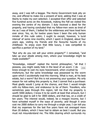 256
away, and I was left a beggar. The Home Government took pity on
me, and offered to make me a present of land, adding that I was at
liberty to make my own selection. I accepted their offer and selected
five hundred acres on the Aroostook, making the Fall we visited this
evening the centre of my domain. I duly received a deed for the
property, and having concluded that my fellow-men were as tired of
me as I was of them, I bolted for the wilderness and have lived here
ever since. Yes, sir, for twelve years have I been the only human
inmate of this rude cabin; I ought to except, however, ‘a lucid
interval’ of some nine months, which I spent in England, about four
years ago, visiting my friends and the favourite haunts of my
childhood. To enjoy even that little luxury, I was compelled to
sacrifice a portion of my land.”
“But why do you not sell your entire property?” I remarked, “and
take up your abode among men, where your knowledge might be
made available?”
“Knowledge, indeed!” replied the hermit philosopher; “all that I
possess, you might easily hide in the bowl of an acorn. I do
know enough to cast my eyes heavenward, when crushed by
misfortune, but the same knowledge was possessed by the worm
upon which I accidentally trod this morning. What is man, at his best
estate, but a worm? But this is not answering your question. My only
reason for not selling this property is, that I cannot find a purchaser.
Most gladly would I jump at the chance, and then I would mingle
with my fellow-men, and endeavour to be of them. Travellers, who
sometimes pass through this region, tell me that my property is
worth 5000 dollars; I know it to be worth at least that amount, but I
should be glad to sell it for 3000 dollars, and that too, on a credit of
ten years. The interest would, indeed, be a meagre income, but I
have schooled myself in the ways of poverty; and though it once
cost me 2000 dollars to carry me through a single year, I can tell you
that my expenses for the last five years have not averaged more
than 20 dollars, which I have had to obtain as best I could. But you
must not misunderstand me. The little clearing which surrounds my
 