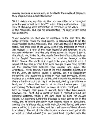 257
258
rookery contains six acres, and, as I cultivate them with all diligence,
they keep me from actual starvation.”
“But it strikes me, my dear sir, that you ask rather an extravagant
price for your uncultivated land?” I asked this question with a
view of obtaining some information in reference to the valley
of the Aroostook, and was not disappointed. The reply of my friend
was as follows:
“I can convince you that you are mistaken. In the first place, the
water privilege which my land covers, is acknowledged to be the
most valuable on the Aroostook, and I may add that it is abundantly
fertile. And then think of the valley, at the very threshold of which I
am located. It is one of the most beautiful and luxuriant in this
northern wilderness; and the only thing against it, though I say it,
that should not, is the fact that nearly five miles of its outlet belongs
to the English Government, while the remainder belongs to the
United States. The whole of it ought to be yours, but if it were, I
would not live here a year; I am near enough to you now; directly
on the boundary-line between your country and mine. The
Aroostook, I verily believe, is one of the most important branches of
the St. John. Its general course is easterly, but it is exceedingly
serpentine, and according to some of your best surveyors, drains
upwards of a million acres of the best soil in Maine. Above my place,
there is hardly a spot that might not be navigated by a small steam-
boat; and I believe the time is not far distant when your
enterprising Yankees will have a score of boats employed
here in carrying their grain to market. Before that time comes,
however, you must dig a canal or build a railroad around my
beautiful waterfall, which I am sure could be done for 20,000
dollars. An extensive lumbering business is now carried on in the
valley, but its future prosperity must depend upon its agriculture.
Already are its shores dotted with well-cultivated farms, and every
year is adding to their number, and the rural beauty of those already
in existence. The soil of this valley is rich, and composed principally
of what is called alluvial (not intervale) land, together with the
 