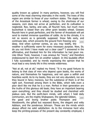 259
260
quality known as upland. In many portions, however, you will find
some of the most charming intervales in the world. The trees of this
region are similar to those of your northern states. The staple crop
of the Aroostook farmer is wheat; owing to the shortness of our
seasons, corn does not arrive at perfection, and its cultivation is
neglected. Rye, barley, and oats, all flourish here, but much more
buckwheat is raised than any other grain besides wheat. Grasses
flourish here in great perfection, and the farmer of Aroostook will yet
send to market immense quantities of cattle. As to the climate, it is
not so severe as is generally supposed. Snow falls early, and
continues late, which prevents the ground from freezing very
deep. And when summer comes, as you may testify, the
weather is sufficiently warm for every necessary purpose. Now, Sir,
do you not think I have made out a clear case?” I answered in the
affirmative, and thanked him for the information he had given me.
Like Oliver Twist, however, I was anxious for “more,” and therefore
endeavoured to start him on another subject. In this laudable effort
I fully succeeded; and by merely expressing the opinion that he
must lead a very lonely life in this remote wilderness.
“Not at all, not at all,” replied my friend. “It is my good fortune to
belong to that class of men who depend upon books, the works of
nature, and themselves for happiness, and not upon a selfish and
heartless world. As to my books, they are not very abundant, nor are
they bound in fancy morocco, but the substance of them is of the
right sort. Foremost among them is the Bible, which tells even a
poor devil like me that he is a man. Perfect in their generation are
the truths of this glorious old book; they have an important bearing
upon everything; and they should be studied and cherished with
jealous care. But the earth-born minds, with whom I hold daily
communion, are the mighty Shakspeare, the splendid Gibbon,
the good and loving brother poets Thompson and
Wordsworth, the gifted but wayward Burns, the elegant and witty
Addison, and the ponderous Johnson. These are the minds which
always afford me solid satisfaction. As to the immense herd who
keep the printing-presses of the present day constantly employed, I
 
