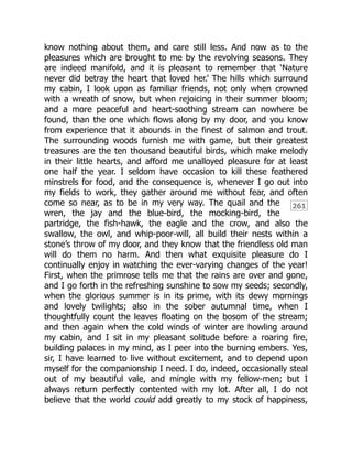 261
know nothing about them, and care still less. And now as to the
pleasures which are brought to me by the revolving seasons. They
are indeed manifold, and it is pleasant to remember that ‘Nature
never did betray the heart that loved her.’ The hills which surround
my cabin, I look upon as familiar friends, not only when crowned
with a wreath of snow, but when rejoicing in their summer bloom;
and a more peaceful and heart-soothing stream can nowhere be
found, than the one which flows along by my door, and you know
from experience that it abounds in the finest of salmon and trout.
The surrounding woods furnish me with game, but their greatest
treasures are the ten thousand beautiful birds, which make melody
in their little hearts, and afford me unalloyed pleasure for at least
one half the year. I seldom have occasion to kill these feathered
minstrels for food, and the consequence is, whenever I go out into
my fields to work, they gather around me without fear, and often
come so near, as to be in my very way. The quail and the
wren, the jay and the blue-bird, the mocking-bird, the
partridge, the fish-hawk, the eagle and the crow, and also the
swallow, the owl, and whip-poor-will, all build their nests within a
stone’s throw of my door, and they know that the friendless old man
will do them no harm. And then what exquisite pleasure do I
continually enjoy in watching the ever-varying changes of the year!
First, when the primrose tells me that the rains are over and gone,
and I go forth in the refreshing sunshine to sow my seeds; secondly,
when the glorious summer is in its prime, with its dewy mornings
and lovely twilights; also in the sober autumnal time, when I
thoughtfully count the leaves floating on the bosom of the stream;
and then again when the cold winds of winter are howling around
my cabin, and I sit in my pleasant solitude before a roaring fire,
building palaces in my mind, as I peer into the burning embers. Yes,
sir, I have learned to live without excitement, and to depend upon
myself for the companionship I need. I do, indeed, occasionally steal
out of my beautiful vale, and mingle with my fellow-men; but I
always return perfectly contented with my lot. After all, I do not
believe that the world could add greatly to my stock of happiness,
 