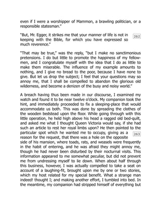 262
263
even if I were a worshipper of Mammon, a brawling politician, or a
responsible statesman.”
“But, Mr. Egger, it strikes me that your manner of life is not in
keeping with the Bible, for which you have expressed so
much reverence.”
“That may be true,” was the reply, “but I make no sanctimonious
pretensions. I do but little to promote the happiness of my fellow-
men, and I congratulate myself with the idea that I do as little to
make them miserable. The influence of my example amounts to
nothing, and I give no bread to the poor, because I have none to
give. But let us drop the subject; I feel that your questions may so
annoy me, that I shall be compelled to abandon the glorious old
wilderness, and become a denizen of the busy and noisy world.”
A breach having thus been made in our discourse, I examined my
watch and found it to be near twelve o’clock. My companion took the
hint, and immediately proceeded to fix a sleeping-place that would
accommodate us both. This was done by spreading the clothes of
the wooden bedstead upon the floor. While going through with this
little operation, he held high above his head a ragged old bed-quilt,
and asked me what I thought Queen Victoria would say, if she had
such an article to rest her royal limbs upon? He then pointed to the
particular spot which he wanted me to occupy, giving as a
reason for the request, that there was a hole on the opposite
side of his mansion, where toads, rats, and weasels were frequently
in the habit of entering, and he was afraid they might annoy me,
though he had never been disturbed by their nocturnal visits. This
information appeared to me somewhat peculiar, but did not prevent
me from undressing myself to lie down. When about half through
this business, however, I was actually compelled to take a seat on
account of a laughing-fit, brought upon me by one or two stories,
which my host related for my special benefit. What a strange man
indeed! thought I; and making another effort, I tumbled into bed. In
the meantime, my companion had stripped himself of everything but
 