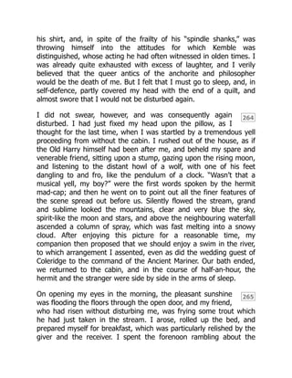 264
265
his shirt, and, in spite of the frailty of his “spindle shanks,” was
throwing himself into the attitudes for which Kemble was
distinguished, whose acting he had often witnessed in olden times. I
was already quite exhausted with excess of laughter, and I verily
believed that the queer antics of the anchorite and philosopher
would be the death of me. But I felt that I must go to sleep, and, in
self-defence, partly covered my head with the end of a quilt, and
almost swore that I would not be disturbed again.
I did not swear, however, and was consequently again
disturbed. I had just fixed my head upon the pillow, as I
thought for the last time, when I was startled by a tremendous yell
proceeding from without the cabin. I rushed out of the house, as if
the Old Harry himself had been after me, and beheld my spare and
venerable friend, sitting upon a stump, gazing upon the rising moon,
and listening to the distant howl of a wolf, with one of his feet
dangling to and fro, like the pendulum of a clock. “Wasn’t that a
musical yell, my boy?” were the first words spoken by the hermit
mad-cap; and then he went on to point out all the finer features of
the scene spread out before us. Silently flowed the stream, grand
and sublime looked the mountains, clear and very blue the sky,
spirit-like the moon and stars, and above the neighbouring waterfall
ascended a column of spray, which was fast melting into a snowy
cloud. After enjoying this picture for a reasonable time, my
companion then proposed that we should enjoy a swim in the river,
to which arrangement I assented, even as did the wedding guest of
Coleridge to the command of the Ancient Mariner. Our bath ended,
we returned to the cabin, and in the course of half-an-hour, the
hermit and the stranger were side by side in the arms of sleep.
On opening my eyes in the morning, the pleasant sunshine
was flooding the floors through the open door, and my friend,
who had risen without disturbing me, was frying some trout which
he had just taken in the stream. I arose, rolled up the bed, and
prepared myself for breakfast, which was particularly relished by the
giver and the receiver. I spent the forenoon rambling about the
 