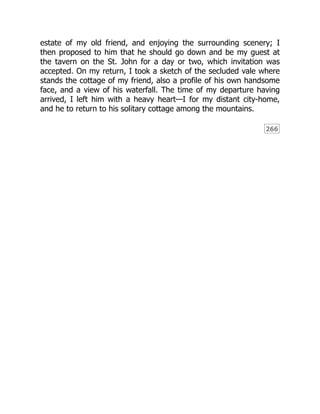 266
estate of my old friend, and enjoying the surrounding scenery; I
then proposed to him that he should go down and be my guest at
the tavern on the St. John for a day or two, which invitation was
accepted. On my return, I took a sketch of the secluded vale where
stands the cottage of my friend, also a profile of his own handsome
face, and a view of his waterfall. The time of my departure having
arrived, I left him with a heavy heart—I for my distant city-home,
and he to return to his solitary cottage among the mountains.
 