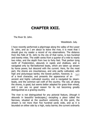 267
CHAPTER XXII.
The River St. John.
Woodstock. July.
I have recently performed a pilgrimage along the valley of the Lower
St. John, and as I am about to leave the river, it is meet that I
should give my reader a record of my observations. The distance
from the Falls of St. John to the city of that name, is two hundred
and twenty miles. The width varies from a quarter of a mile to nearly
two miles, and the depth from two to forty feet. That portion lying
north of Frederickton, abounds in rapids and shallows, and is
navigated only by flat-bottomed boats, which are taken up stream
by horse power, but descend with the current. Here, for the most
part, the shores are mountainous, and only partly cultivated, with
high and picturesque banks; the lowest portion, however, is
of a level character, and presents the appearance of an
ancient and highly cultivated country, and is navigated by steam-
boats, and the common sail craft of the country. The soil, all along
the shores, is good, but seems better adapted for grass than wheat,
and I can see no good reason for its not becoming greatly
distinguished as a grazing country.
The river is not distinguished for any pictorial feature, (though it
abounds in beautiful landscapes,) excepting a place called the
Narrows, situated at the southern extremity. At this point, the
stream is not more than five hundred yards wide, and as it is
bounded on either side by a high, rocky barrier, the current ordinarily
 