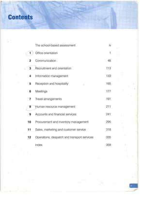 Contents
The school-based assessment iv
l i) Office orientation 1
2 Communication 46
3 ~ ecruitment and orientation 11 3
4 Information management 133
5 Reception and hospitality 165
6 Meetings 177
7 Travel arrangements 191
8y uman resource management 211
L-
9 Accounts and financial services 241
10 Procurement and inventory management 295
11 Sales, marketing and customer service 318
12 Operations, despatch and transport services 335
Index 359
-
 
