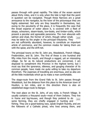 268
269
passes through with great rapidity. The tides of the ocean ascend
about thirty miles, and it is only when the tide is high that the point
in question can be navigated. Though these Narrows are a great
annoyance to the navigator, by the lover of the picturesque they are
highly esteemed. Not only are they beautiful in themselves, but,
owing to the peculiarity of the place, it is frequently the case that
the broad expanse of water above it, is covered with a fleet of
sloops, schooners, steam-boats, tow-boats, and timber-crafts, which
present a peculiar and agreeable panorama. The river abounds with
salmon and shad, the former of which, though rather small,
may be taken by the angler in the principal tributaries. They
are not sufficiently abundant, however, to constitute an important
article of commerce, and the common modes for taking them are
with the spear, and the drift-net.
The principal towns on the St. John are, Woodstock, French Village,
Frederickton, and St. John. The first of these is one hundred and
fifty miles from the mouth, and though a ragged, yet an interesting
village. So far as its natural productions are concerned, I am
disposed to compliment this Province in the highest terms; but I
must say that the ignorance, idleness, and gouging character of its
common people, have made me quite willing to take my departure
therefrom. The expenses of travelling are enormous, and so also are
all the little incidentals which go to make a man comfortable.
The stage-route from the Grand Falls to St. John passes through
Woodstock, but the distance from this place to the American town of
Houlton, is ten miles, and in this direction there is also an
established stage-route to Bangor.
The next place on the St. John, of any note, is French Village. It
usually contains a thousand souls—most of them Indians. They live
in frame and log-houses, and though they pretend to do
some farming, they are chiefly engaged in hunting and
fishing. They are a good-looking race, speak English fluently, and are
the followers of a Catholic priest, who lives among them, and
 