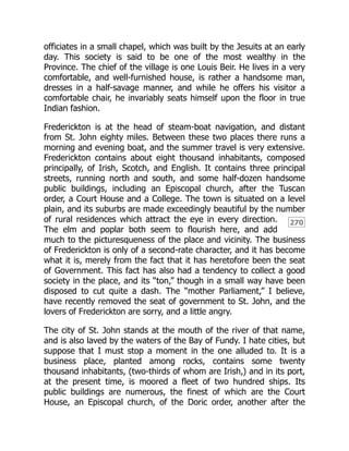 270
officiates in a small chapel, which was built by the Jesuits at an early
day. This society is said to be one of the most wealthy in the
Province. The chief of the village is one Louis Beir. He lives in a very
comfortable, and well-furnished house, is rather a handsome man,
dresses in a half-savage manner, and while he offers his visitor a
comfortable chair, he invariably seats himself upon the floor in true
Indian fashion.
Frederickton is at the head of steam-boat navigation, and distant
from St. John eighty miles. Between these two places there runs a
morning and evening boat, and the summer travel is very extensive.
Frederickton contains about eight thousand inhabitants, composed
principally, of Irish, Scotch, and English. It contains three principal
streets, running north and south, and some half-dozen handsome
public buildings, including an Episcopal church, after the Tuscan
order, a Court House and a College. The town is situated on a level
plain, and its suburbs are made exceedingly beautiful by the number
of rural residences which attract the eye in every direction.
The elm and poplar both seem to flourish here, and add
much to the picturesqueness of the place and vicinity. The business
of Frederickton is only of a second-rate character, and it has become
what it is, merely from the fact that it has heretofore been the seat
of Government. This fact has also had a tendency to collect a good
society in the place, and its “ton,” though in a small way have been
disposed to cut quite a dash. The “mother Parliament,” I believe,
have recently removed the seat of government to St. John, and the
lovers of Frederickton are sorry, and a little angry.
The city of St. John stands at the mouth of the river of that name,
and is also laved by the waters of the Bay of Fundy. I hate cities, but
suppose that I must stop a moment in the one alluded to. It is a
business place, planted among rocks, contains some twenty
thousand inhabitants, (two-thirds of whom are Irish,) and in its port,
at the present time, is moored a fleet of two hundred ships. Its
public buildings are numerous, the finest of which are the Court
House, an Episcopal church, of the Doric order, another after the
 