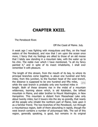 273
CHAPTER XXIII.
The Penobscot River.
Off the Coast of Maine. July.
A week ago I was fighting with mosquitoes and flies, on the head
waters of the Penobscot, and now that I am upon the ocean once
more, I fancy that my feelings are allied to those of an old moose
that I lately saw standing in a mountain lake, with the water up to
his chin. The noble river which I have mentioned, “is all my fancy
painted it,” and in spite of its insect inhabitants, I shall ever
remember it with pleasure.
The length of this stream, from the mouth of its bay, to where its
principal branches come together, is about one hundred and forty
miles; from this junction, to the fountain head of the west branch,
the distance is supposed to be one hundred and fifty miles,
while the east branch is probably only one hundred miles in
length. Both of these streams rise in the midst of a mountain
wilderness, looming above which, is old Katahden, the loftiest
mountain in Maine, and elder brother to Mount Washington, in New
Hampshire. This mountain is distant from Moosehead Lake only
about twenty miles; but it towers into the sky so grandly, that nearly
all the people who inhabit the northern part of Maine, look upon it
as a familiar friend. The two branches of the Penobscot, run through
a mountainous region, both of them abounding in rapids, though the
west branch contains a number of picturesque falls. The soil of this
region, generally speaking, is good, but remains in its original
 