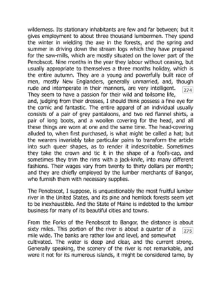 274
275
wilderness. Its stationary inhabitants are few and far between; but it
gives employment to about three thousand lumbermen. They spend
the winter in wielding the axe in the forests, and the spring and
summer in driving down the stream logs which they have prepared
for the saw-mills, which are mostly situated on the lower part of the
Penobscot. Nine months in the year they labour without ceasing, but
usually appropriate to themselves a three months holiday, which is
the entire autumn. They are a young and powerfully built race of
men, mostly New Englanders, generally unmarried, and, though
rude and intemperate in their manners, are very intelligent.
They seem to have a passion for their wild and toilsome life,
and, judging from their dresses, I should think possess a fine eye for
the comic and fantastic. The entire apparel of an individual usually
consists of a pair of grey pantaloons, and two red flannel shirts, a
pair of long boots, and a woollen covering for the head, and all
these things are worn at one and the same time. The head-covering
alluded to, when first purchased, is what might be called a hat; but
the wearers invariably take particular pains to transform the article
into such queer shapes, as to render it indescribable. Sometimes
they take the crown and tic it in the shape of a fool’s-cap, and
sometimes they trim the rims with a jack-knife, into many different
fashions. Their wages vary from twenty to thirty dollars per month;
and they are chiefly employed by the lumber merchants of Bangor,
who furnish them with necessary supplies.
The Penobscot, I suppose, is unquestionably the most fruitful lumber
river in the United States, and its pine and hemlock forests seem yet
to be inexhaustible. And the State of Maine is indebted to the lumber
business for many of its beautiful cities and towns.
From the Forks of the Penobscot to Bangor, the distance is about
sixty miles. This portion of the river is about a quarter of a
mile wide. The banks are rather low and level, and somewhat
cultivated. The water is deep and clear, and the current strong.
Generally speaking, the scenery of the river is not remarkable, and
were it not for its numerous islands, it might be considered tame, by
 