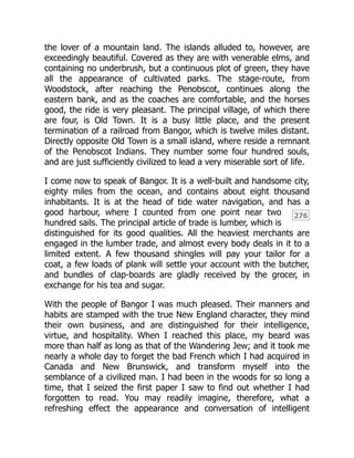276
the lover of a mountain land. The islands alluded to, however, are
exceedingly beautiful. Covered as they are with venerable elms, and
containing no underbrush, but a continuous plot of green, they have
all the appearance of cultivated parks. The stage-route, from
Woodstock, after reaching the Penobscot, continues along the
eastern bank, and as the coaches are comfortable, and the horses
good, the ride is very pleasant. The principal village, of which there
are four, is Old Town. It is a busy little place, and the present
termination of a railroad from Bangor, which is twelve miles distant.
Directly opposite Old Town is a small island, where reside a remnant
of the Penobscot Indians. They number some four hundred souls,
and are just sufficiently civilized to lead a very miserable sort of life.
I come now to speak of Bangor. It is a well-built and handsome city,
eighty miles from the ocean, and contains about eight thousand
inhabitants. It is at the head of tide water navigation, and has a
good harbour, where I counted from one point near two
hundred sails. The principal article of trade is lumber, which is
distinguished for its good qualities. All the heaviest merchants are
engaged in the lumber trade, and almost every body deals in it to a
limited extent. A few thousand shingles will pay your tailor for a
coat, a few loads of plank will settle your account with the butcher,
and bundles of clap-boards are gladly received by the grocer, in
exchange for his tea and sugar.
With the people of Bangor I was much pleased. Their manners and
habits are stamped with the true New England character, they mind
their own business, and are distinguished for their intelligence,
virtue, and hospitality. When I reached this place, my beard was
more than half as long as that of the Wandering Jew; and it took me
nearly a whole day to forget the bad French which I had acquired in
Canada and New Brunswick, and transform myself into the
semblance of a civilized man. I had been in the woods for so long a
time, that I seized the first paper I saw to find out whether I had
forgotten to read. You may readily imagine, therefore, what a
refreshing effect the appearance and conversation of intelligent
 