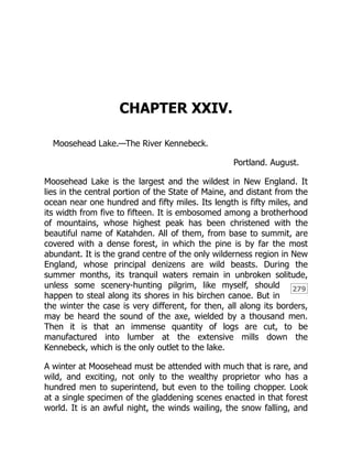 279
CHAPTER XXIV.
Moosehead Lake.—The River Kennebeck.
Portland. August.
Moosehead Lake is the largest and the wildest in New England. It
lies in the central portion of the State of Maine, and distant from the
ocean near one hundred and fifty miles. Its length is fifty miles, and
its width from five to fifteen. It is embosomed among a brotherhood
of mountains, whose highest peak has been christened with the
beautiful name of Katahden. All of them, from base to summit, are
covered with a dense forest, in which the pine is by far the most
abundant. It is the grand centre of the only wilderness region in New
England, whose principal denizens are wild beasts. During the
summer months, its tranquil waters remain in unbroken solitude,
unless some scenery-hunting pilgrim, like myself, should
happen to steal along its shores in his birchen canoe. But in
the winter the case is very different, for then, all along its borders,
may be heard the sound of the axe, wielded by a thousand men.
Then it is that an immense quantity of logs are cut, to be
manufactured into lumber at the extensive mills down the
Kennebeck, which is the only outlet to the lake.
A winter at Moosehead must be attended with much that is rare, and
wild, and exciting, not only to the wealthy proprietor who has a
hundred men to superintend, but even to the toiling chopper. Look
at a single specimen of the gladdening scenes enacted in that forest
world. It is an awful night, the winds wailing, the snow falling, and
 