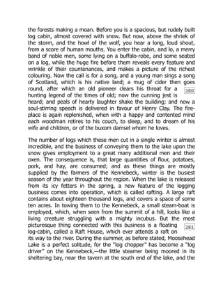 280
281
the forests making a moan. Before you is a spacious, but rudely built
log cabin, almost covered with snow. But now, above the shriek of
the storm, and the howl of the wolf, you hear a long, loud shout,
from a score of human mouths. You enter the cabin, and lo, a merry
band of noble men, some lying on a buffalo-robe, and some seated
on a log, while the huge fire before them reveals every feature and
wrinkle of their countenances, and makes a picture of the richest
colouring. Now the call is for a song, and a young man sings a song
of Scotland, which is his native land; a mug of cider then goes
round, after which an old pioneer clears his throat for a
hunting legend of the times of old; now the cunning jest is
heard; and peals of hearty laughter shake the building; and now a
soul-stirring speech is delivered in favour of Henry Clay. The fire-
place is again replenished, when with a happy and contented mind
each woodman retires to his couch, to sleep, and to dream of his
wife and children, or of the buxom damsel whom he loves.
The number of logs which these men cut in a single winter is almost
incredible, and the business of conveying them to the lake upon the
snow gives employment to a great many additional men and their
oxen. The consequence is, that large quantities of flour, potatoes,
pork, and hay, are consumed; and as these things are mostly
supplied by the farmers of the Kennebeck, winter is the busiest
season of the year throughout the region. When the lake is released
from its icy fetters in the spring, a new feature of the logging
business comes into operation, which is called rafting. A large raft
contains about eighteen thousand logs, and covers a space of some
ten acres. In towing them to the Kennebeck, a small steam-boat is
employed, which, when seen from the summit of a hill, looks like a
living creature struggling with a mighty incubus. But the most
picturesque thing connected with this business is a floating
log-cabin, called a Raft House, which ever attends a raft on
its way to the river. During the summer, as before stated, Moosehead
Lake is a perfect solitude, for the “log chopper” has become a “log
driver” on the Kennebeck,—the little steamer being moored in its
sheltering bay, near the tavern at the south end of the lake, and the
 