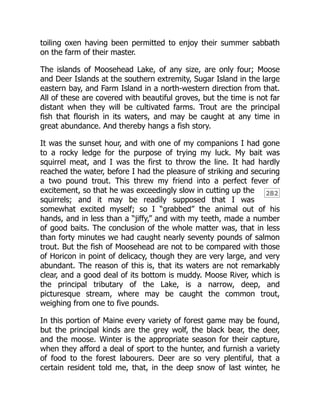 282
toiling oxen having been permitted to enjoy their summer sabbath
on the farm of their master.
The islands of Moosehead Lake, of any size, are only four; Moose
and Deer Islands at the southern extremity, Sugar Island in the large
eastern bay, and Farm Island in a north-western direction from that.
All of these are covered with beautiful groves, but the time is not far
distant when they will be cultivated farms. Trout are the principal
fish that flourish in its waters, and may be caught at any time in
great abundance. And thereby hangs a fish story.
It was the sunset hour, and with one of my companions I had gone
to a rocky ledge for the purpose of trying my luck. My bait was
squirrel meat, and I was the first to throw the line. It had hardly
reached the water, before I had the pleasure of striking and securing
a two pound trout. This threw my friend into a perfect fever of
excitement, so that he was exceedingly slow in cutting up the
squirrels; and it may be readily supposed that I was
somewhat excited myself; so I “grabbed” the animal out of his
hands, and in less than a “jiffy,” and with my teeth, made a number
of good baits. The conclusion of the whole matter was, that in less
than forty minutes we had caught nearly seventy pounds of salmon
trout. But the fish of Moosehead are not to be compared with those
of Horicon in point of delicacy, though they are very large, and very
abundant. The reason of this is, that its waters are not remarkably
clear, and a good deal of its bottom is muddy. Moose River, which is
the principal tributary of the Lake, is a narrow, deep, and
picturesque stream, where may be caught the common trout,
weighing from one to five pounds.
In this portion of Maine every variety of forest game may be found,
but the principal kinds are the grey wolf, the black bear, the deer,
and the moose. Winter is the appropriate season for their capture,
when they afford a deal of sport to the hunter, and furnish a variety
of food to the forest labourers. Deer are so very plentiful, that a
certain resident told me, that, in the deep snow of last winter, he
 