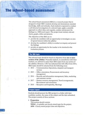 -
THe school-based assessment
The school-based assessment (SBA) is a research project that is
designed to help CSEC students develop and demonstrate essential
knowledge, skills and attitudes. Each student is expected to conduct
a self-directed investigation of a selected topic; apply a scientific
approach to collect data; and organise, analyse and present the
findings in a 1000-word report. The project must include relevant
charts, graphs, tables and pictures.
The objectives of the SBA are to:
1 provide the candidate with an opportunity to investigate an area
of special interest within the syllabus
2 develop the candidate's ability to conduct an enquiry and present
the findings
3 provide an opportunity for the teacher to be involved in the
evaluation process.
The SBA topic
The selected topic should be based on objectives from one or more
sections of the syllabus. Presently students, in consultation with their
teachers, are allowed to select their SBA topics from any section of
the syllabus. However, CXC has indicated that with effect from 2014,
SBA topics should be selected from the following areas:
1 2014 - Communication; Operations, despatch and transport
services
2 2015 - Office orientation; Procurement and inventory
management
3 2016 - Records and information management; Sales, marketing
and customer service
4 2017 - Human resource management; Travel arrangements;
Recruitment and orientation
.5 2018 - Reception and hospitality, Meetings
Project layout
Students should present the SBA project in a folder with their
candidate number, the name of the subject and the date submitted.
The project consists of three sections:
1 Preparntion
This section should contain:
TITLE - A suitable and clearly stated topic for the project.
AIM - Clearly stated project aims and objectives.
 