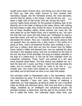 283
284
caught some dozen of them alive, and having cut a slit in their ears,
let them go, that they might recount to their kindred their
marvellous escape. But the homeliest animal, the most abundant,
and the best for eating, is the moose. I did not kill one, but
spent a night with an old hunter who did. During the warm
summer nights these animals, for the purpose of getting clear of the
black-fly, are in the habit of taking to the water, where, with nothing
but their heads in sight, they remain for hours. It was the evening of
one of those cloudless nights, whose memory can never die. We
were alone far up the Moose River, and it seemed to me, “we were
the first that ever burst into that forest sea.” Embarked on board a
swan-like canoe, and with our rifles ready, we carefully and silently
descended the stream. How can I describe the lovely pictures that
we passed? Now we peered into a dark recess in the centre of a
group of elms, where unnumbered fire-flies were revelling in joy;—
and now a solitary duck shot out into the stream from its hidden
home, behind a fallen and decayed tree; now we watched the stars
mirrored in the sleeping waves, and now we listened to the hoot of
the owl, the drum of the partridge, the song of a distant waterfall, or
the leap of a robber-trout. It was not far from midnight when my
companion whispered, “Hush, hush!” and pointed to a dim spot
some hundred yards below. The first chance was allotted me, so I
took the best aim I could, and fired. I heard the ball skip along the
water, and on coming near, found my mark to be only a
smooth rock. Two hours more passed on, one small moose
was killed, and at day-break we were in our cabin fast asleep.
The principal outlet to Moosehead Lake is the Kennebeck, which
“now demands my song.” It is the second river in Maine, and one of
the most beautiful I have ever seen. Instead of watering a
wilderness, as I had supposed, all along its valley for over a hundred
miles are fertile and extensive farms, with here and there a thriving
village, inhabited by an intelligent and industrious people. Its
principal tributary is Dead River, and the spot at the junction of the
two is called the Forks. The cultivated region stops here, and
 