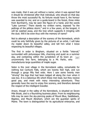 287
was made, that it was yet without a name; when it was agreed that
it should be christened after that individual, who should on that day
throw the most successful fly. As fortune would have it, the honour
was awarded to me; and on a guide-board in the forest, three miles
from Burnham’s, may be seen the figure of a hand, and the words
“Lake Lanman.” There stands my written name, exposed “to the
peltings of the pitiless storm;” and in a few years, at the longest, it
will be washed away, and the tree which supports it mingling with
the dust. Will it be even thus with the memory of name?
Not to attempt a description of the scenery of the Kennebeck, which
could be only faithfully given by the pictures of an artist, I will take
my reader down its beautiful valley, and tell him what I know
respecting its beautiful villages.
The first in order is Bingham, situated on a fertile “interval,”
surrounded with picturesque hills, charming and quiet as a summer
day, and containing within the jurisdiction of its town an
uncommonly fine farm, belonging to a Mr. Parlin, who
manufactures large quantities of maple sugar.
Solon is the next village in the Kennebeck valley, remarkable for
nothing but Caritunk Falls, which are twenty feet high, and run
through a gorge fifty feet wide. Here I saw some twenty men
“driving” the logs that had been lodged all along the river when it
was low. It is a laborious life which these men lead, but they receive
good pay, and meet with many interesting adventures. They
generally have the soul to enjoy fine scenery, and therefore demand
the respect of the intelligent traveller.
Anson, though in the valley of the Kennebeck, is situated on Seven
Mile Brook, and is a flourishing business place. From its neighbouring
hills may be seen the sky-piercing peaks of Mount Blue, Saddleback,
Bigelow, and Mount Abraham, which are the guardian spirits of
Maine. The town is distinguished for its agricultural enterprise, and
 